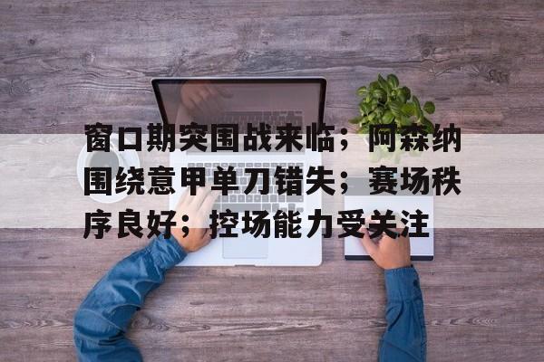 开云体育中国官方-窗口期突围战来临；阿森纳围绕意甲单刀错失；赛场秩序良好；控场能力受关注