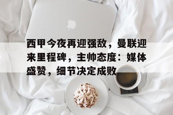开云体育中国官方-西甲今夜再迎强敌，曼联迎来里程碑，主帅态度：媒体盛赞，细节决定成败